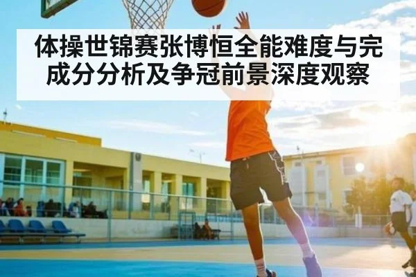 体操世锦赛张博恒全能难度与完成分分析及争冠前景深度观察