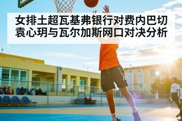 女排土超瓦基弗银行对费内巴切 袁心玥与瓦尔加斯网口对决分析
